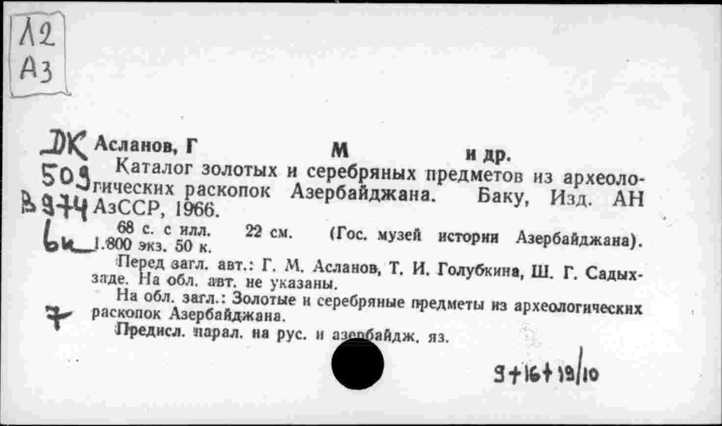 ﻿A3
J)K^ Асланов, Г	М	и др.
ГОЯ ^аталог золотых и серебряных предметов из археолога хил гrKDX.^KOnOK Азербайджана. Баку, Изд. АН Р -атд АзССР, 1966.
___1 8ТОэкзС50 к’ 22 СМ’ (Гос- музей истории Азербайджана).
Перед загл. авт.: Г. М. Асланов, Т. И. Голубкина, Ш. Г. Садых-заде. На обл. авт. не указаны.
На обл. загл.: Золотые и серебряные предметы нз археологических X* раскопок Азербайджана.	•"■«oui*
• Предисл. карал, на рус. и азшбайдж. яз.
Stlbhilv
